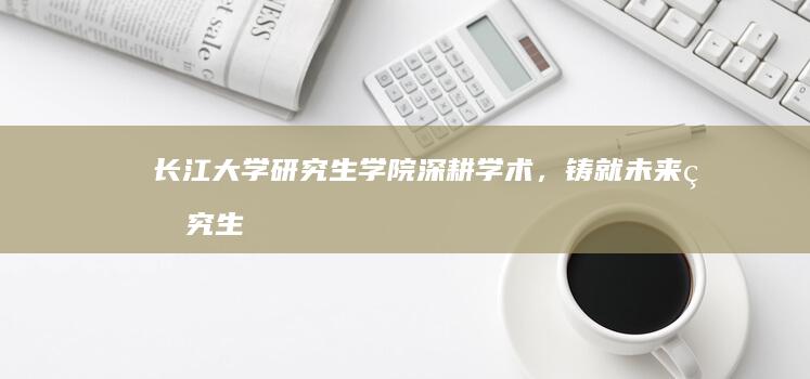 长江大学研究生学院：深耕学术，铸就未来研究生精英摇篮